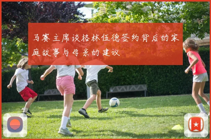 马赛主席谈格林伍德签约背后的家庭故事与母亲的建议