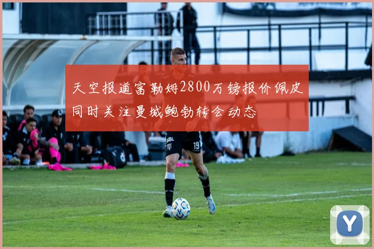 天空报道富勒姆2800万镑报价佩皮同时关注曼城鲍勃转会动态