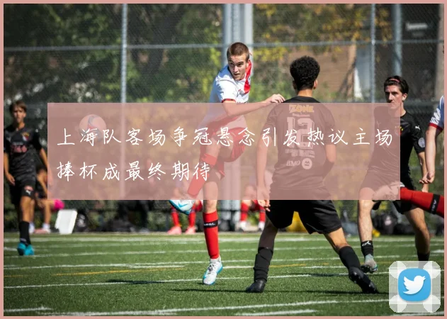 上海队客场争冠悬念引发热议主场捧杯成最终期待