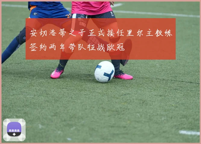 安切洛蒂之子正式接任里尔主教练签约两年带队征战欧冠