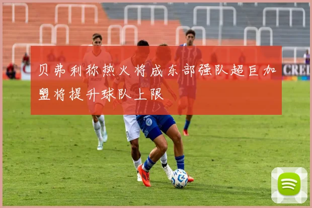 贝弗利称热火将成东部强队超巨加盟将提升球队上限