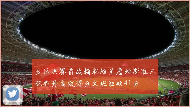 分区决赛首战精彩纷呈詹姆斯准三双乔丹高效得分文班狂砍41分
