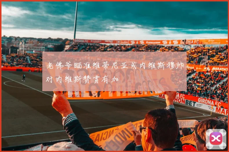老佛爷瞄准维蒂尼亚或内维斯穆帅对内维斯赞赏有加