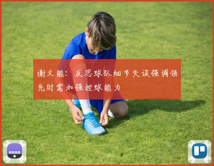 谢文能：反思球队细节失误强调领先时需加强控球能力