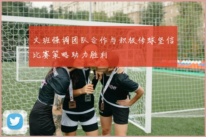 文班强调团队合作与积极传球坚信比赛策略助力胜利