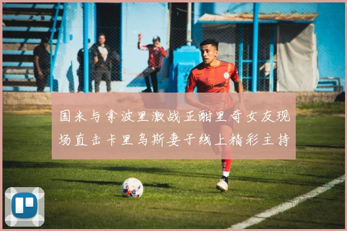 国米与拿波里激战正酣里奇女友现场直击卡里乌斯妻子线上精彩主持