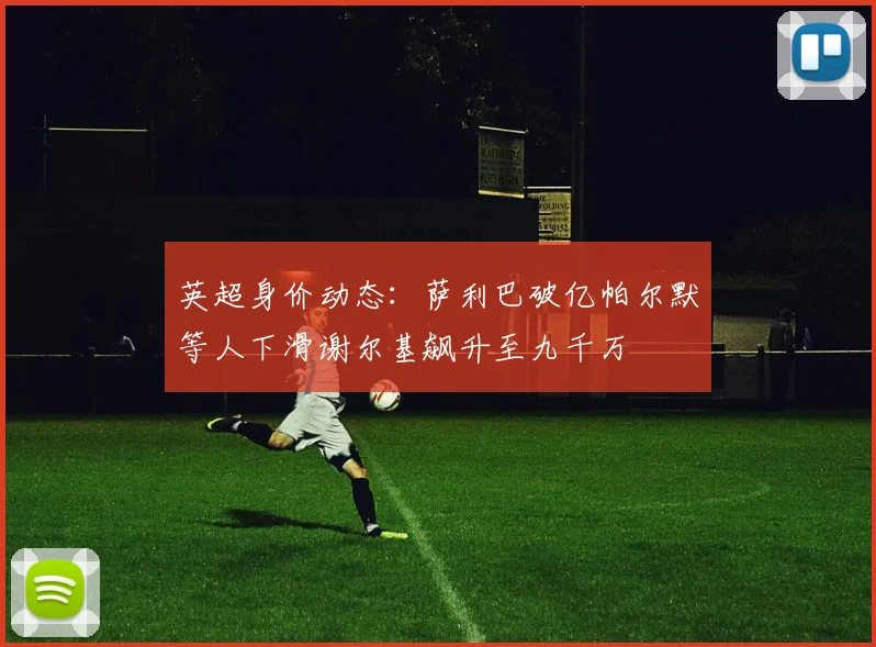 英超身价动态：萨利巴破亿帕尔默等人下滑谢尔基飙升至九千万