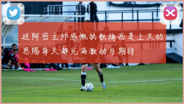迈阿密主帅感慨执教梅西是上天的恩赐每天都充满激动与期待
