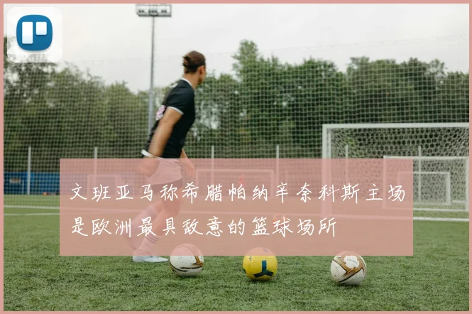 文班亚马称希腊帕纳辛奈科斯主场是欧洲最具敌意的篮球场所