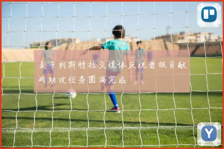 麦卡利斯特社交媒体庆祝晋级贡献两助攻任务圆满完成