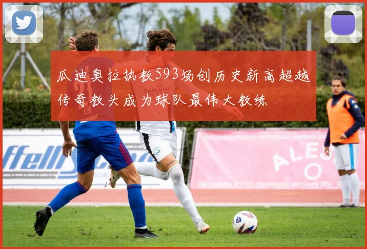 瓜迪奥拉执教593场创历史新高超越传奇教头成为球队最伟大教练
