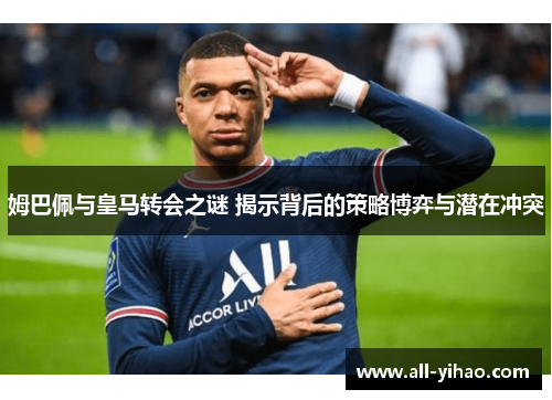 姆巴佩与皇马转会之谜 揭示背后的策略博弈与潜在冲突