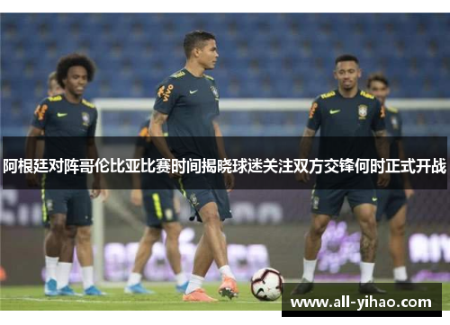 阿根廷对阵哥伦比亚比赛时间揭晓球迷关注双方交锋何时正式开战